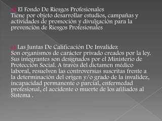 d) El Fondo De Riesgos Profesionales
Tiene por objeto desarrollar estudios, campañas y
actividades de promoción y divulgación para la
prevención de Riesgos Profesionales


e) Las Juntas De Calificación De Invalidez
Son organismos de carácter privado creados por la ley.
Sus integrantes son designados por el Ministerio de
Protección Social. A través del dictamen médico
laboral, resuelven las controversias suscritas frente a
la determinación del origen y/o grado de la invalidez,
incapacidad permanente o parcial, enfermedad
profesional, el accidente o muerte de los afiliados al
Sistema .
 