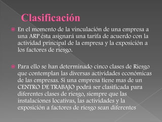    En el momento de la vinculación de una empresa a
    una ARP ésta asignará una tarifa de acuerdo con la
    actividad principal de la empresa y la exposición a
    los factores de riesgo.

   Para ello se han determinado cinco clases de Riesgo
    que contemplan las diversas actividades económicas
    de las empresas. Si una empresa tiene mas de un
    CENTRO DE TRABAJO podrá ser clasificada para
    diferentes clases de riesgo, siempre que las
    instalaciones locativas, las actividades y la
    exposición a factores de riesgo sean diferentes
 