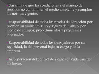 • Garantía de que las condiciones y el manejo de
residuos no contaminen el medio ambiente y cumplan
las normas vigentes.

• Responsabilidad de todos los niveles de Dirección por
proveer un ambiente sano y seguro de trabajo, por
medio de equipos, procedimientos y programas
adecuados.

• Responsabilidad de todos los trabajadores por su
seguridad, la del personal bajo su cargo y de la
empresa.

• Incorporación del control de riesgos en cada una de
las tareas.
 