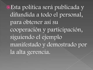 Esta  política será publicada y
 difundida a todo el personal,
 para obtener así su
 cooperación y participación,
 siguiendo el ejemplo
 manifestado y demostrado por
 la alta gerencia.
 
