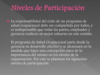    La responsabilidad del éxito de un programa de
    salud ocupacional debe ser compartida por todos, y
    es indispensable que todas las partes, empleados y
    gerencia realicen su mejor esfuerzo en este sentido.

    El programa de Salud Ocupacional parte desde la
    gerencia su desarrollo efectivo y se alcanzará en la
    medida que logre una concepción clara de la
    importancia del mismo en los niveles de la
    organización. Por esto se plantean los siguientes
    niveles de participación.
 