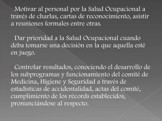 • Motivar al personal por la Salud Ocupacional a
través de charlas, cartas de reconocimiento, asistir
a reuniones formales entre otras.

• Dar prioridad a la Salud Ocupacional cuando
deba tomarse una decisión en la que aquella esté
en juego.

• Controlar resultados, conociendo el desarrollo de
los subprogramas y funcionamiento del comité de
Medicina, Higiene y Seguridad a través de
estadísticas de accidentalidad, actas del comité,
cumplimiento de los récords establecidos,
pronunciándose al respecto.
 