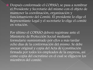    Después conformado el COPASO, se pasa a nombrar
    el Presidente y Secretario del mismo con el objeto de
    mantener la coordinación, organización y
    funcionamiento del Comité. El presidente lo elige el
    Representante Legal y el secretario lo elige el comité
    en votación.

    Por último el COPASO deberá registrase ante el
    Ministerio de Protección Social mediante
    formulario suministrado por ellos a más tardar
    ocho días de la conformación del mismo. Se debe
    anexar original y copia del Acta de Constitución
    firmada por todos los empleados de la empresa, así
    como copia del escrutinio en el cual se eligieron los
    miembros del comité.
 