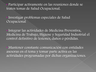 • Participar activamente en las reuniones donde se
traten temas de Salud Ocupacional.

• Investigar problemas especiales de Salud
Ocupacional

• Integrar las actividades de Medicina Preventiva,
Medicina de Trabajo, Higiene y Seguridad Industrial el
control definitivo de lesiones, daños o pérdidas.

• Mantener constante comunicación con entidades
asesoras en el tema y tomar parte activa en las
actividades programadas por dichas organizaciones.
 