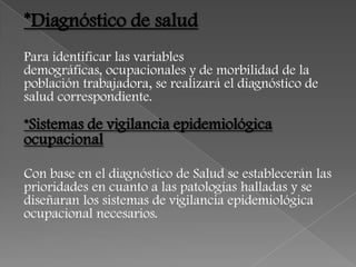 *Diagnóstico de salud
Para identificar las variables
demográficas, ocupacionales y de morbilidad de la
población trabajadora, se realizará el diagnóstico de
salud correspondiente.

*Sistemas de vigilancia epidemiológica
ocupacional

Con base en el diagnóstico de Salud se establecerán las
prioridades en cuanto a las patologías halladas y se
diseñaran los sistemas de vigilancia epidemiológica
ocupacional necesarios.
 