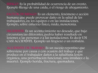 RIESGO: Es la probabilidad de ocurrencia de un evento.
Ejemplo Riesgo de una caída, o el riesgo de ahogamiento.
FACTOR DE RIESGO: Es un elemento, fenómeno o acción
humana que puede provocar daño en la salud de los
trabajadores, en los equipos o en las instalaciones.
Ejemplo, sobre esfuerzo físico, ruido, monotonía.
INCIDENTE: Es un acontecimiento no deseado, que bajo
circunstancias diferentes, podría haber resultado en
lesiones a las personas o a las instalaciones. Es decir UN
CASI ACCIDENTE. Ejemplo un tropiezo o un resbalón.
ACCIDENTE DE TRABAJO: Es un suceso repentino que
sobreviene por causa o con ocasión del trabajo y que
produce en el trabajador daños a la salud(una lesión
orgánica, una perturbación funcional, una invalidez o la
muerte). Ejemplo herida, fractura, quemadura.
 