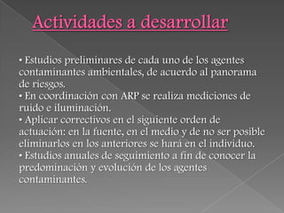 • Estudios preliminares de cada uno de los agentes
contaminantes ambientales, de acuerdo al panorama
de riesgos.
• En coordinación con ARP se realiza mediciones de
ruido e iluminación.
• Aplicar correctivos en el siguiente orden de
actuación: en la fuente, en el medio y de no ser posible
eliminarlos en los anteriores se hará en el individuo.
• Estudios anuales de seguimiento a fin de conocer la
predominación y evolución de los agentes
contaminantes.
 