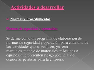    Normas y Procedimientos

Normas de seguridad y operación:

Se define como un programa de elaboración de
normas de seguridad y operación para cada una de
las actividades que se realicen, ya sean
manuales, manejo de materiales, máquinas o
equipos, que presenten riesgo potencial de
ocasionar pérdidas para la empresa.
 