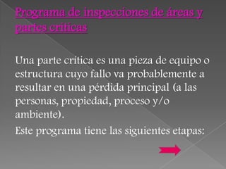Programa de inspecciones de áreas y
partes criticas

Una parte crítica es una pieza de equipo o
estructura cuyo fallo va probablemente a
resultar en una pérdida principal (a las
personas, propiedad, proceso y/o
ambiente).
Este programa tiene las siguientes etapas:
 