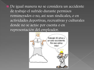    De igual manera no se considera un accidente
    de trabajo el sufrido durante permisos
    remunerados o no, así sean sindicales, o en
    actividades deportivas, recreativas y culturales
    donde no se actúe por cuenta o en
    representación del empleador.
 