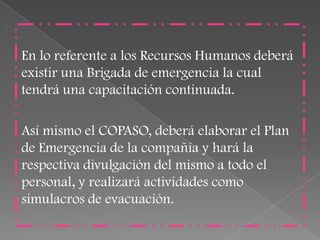 En lo referente a los Recursos Humanos deberá
existir una Brigada de emergencia la cual
tendrá una capacitación continuada.

Así mismo el COPASO, deberá elaborar el Plan
de Emergencia de la compañía y hará la
respectiva divulgación del mismo a todo el
personal, y realizará actividades como
simulacros de evacuación.
 