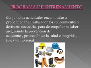 Conjunto de actividades encaminadas a
proporcionar al trabajador los conocimientos y
destrezas necesarias para desempeñar su labor
asegurando la prevención de
accidentes, protección de la salud e integridad
física y emocional.
 
