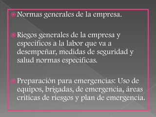  Normas   generales de la empresa.

 Riegosgenerales de la empresa y
 específicos a la labor que va a
 desempeñar, medidas de seguridad y
 salud normas especificas.

 Preparación  para emergencias: Uso de
 equipos, brigadas, de emergencia, áreas
 criticas de riesgos y plan de emergencia.
 