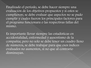 Finalizado el periodo, se debe hacer siempre una
evaluación de los objetivos propuestos y si estos se
cumplieron; se debe evaluar que aspectos no se pudo
cumplir y cuales fueron los principales factores para
el programa funcionara o las respectivas fallas del
mismo.

Es importante llevar siempre las estadísticas en
accidentalidad, enfermedad y ausentismo de la
compañía; pero no solo se debe tener un cuadro lleno
de números, se debe trabajar para que esos índices
evaluados no aumenten, si no que al contrario
disminuyan.
 
