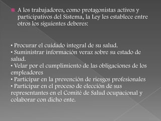    A los trabajadores, como protagonistas activos y
    participativos del Sistema, la Ley les establece entre
    otros los siguientes deberes:


• Procurar el cuidado integral de su salud.
• Suministrar información veraz sobre su estado de
salud.
• Velar por el cumplimiento de las obligaciones de los
empleadores
• Participar en la prevención de riesgos profesionales
• Participar en el proceso de elección de sus
representantes en el Comité de Salud ocupacional y
colaborar con dicho ente.
 