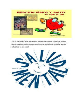 SALUD MENTAL: es el mecanismo humano mediante el cual sobre vivimos,
crecemos y trascendemos, nos permite como unidad ciclo biológica ser por
naturaleza un ser social.
 