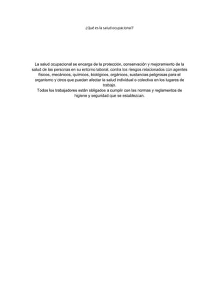 ¿Qué es la salud ocupacional?




 La salud ocupacional se encarga de la protección, conservación y mejoramiento de la
salud de las personas en su entorno laboral, contra los riesgos relacionados con agentes
    físicos, mecánicos, químicos, biológicos, orgánicos, sustancias peligrosas para el
 organismo y otros que puedan afectar la salud individual o colectiva en los lugares de
                                         trabajo.
   Todos los trabajadores están obligados a cumplir con las normas y reglamentos de
                         higiene y seguridad que se establezcan.
 
