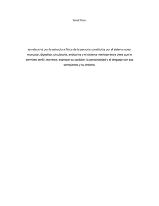 Salud física.




 se relaciona con la estructura física de la persona constituida por el sistema oceo,
 muscular, digestiva, circulatoria, endocrina y el sistema nervioso entre otros que le
permiten sentir, moverse, expresar su carácter, la personalidad y el lenguaje con sus
                              semejantes y su entorno.
 