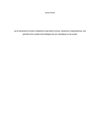 Salud mental.




es el mecanismo humano mediante el cual sobre vivimos, crecemos y trascendemos, nos
         permite como unidad ciclo biológica ser por naturaleza un ser social.
 
