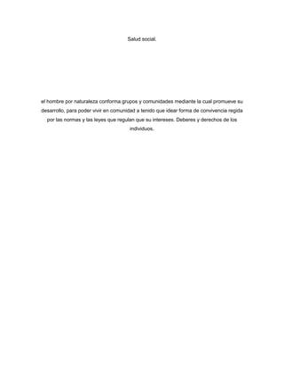 Salud social.




el hombre por naturaleza conforma grupos y comunidades mediante la cual promueve su
desarrollo, para poder vivir en comunidad a tenido que idear forma de convivencia regida
  por las normas y las leyes que regulan que su intereses. Deberes y derechos de los
                                      individuos.
 