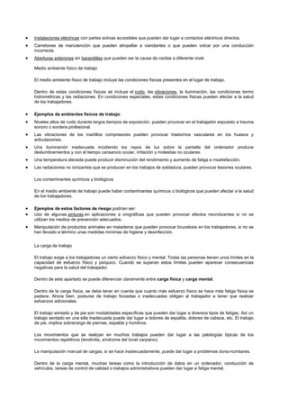 Instalaciones eléctricas con partes activas accesibles que pueden dar lugar a contactos eléctricos directos.
Carretones de manutención que pueden atropellar a viandantes o que pueden volcar por una conducción
incorrecta.
Aberturas exteriores sin barandillas que pueden ser la causa de caídas a diferente nivel.

Medio ambiente físico de trabajo

El medio ambiente físico de trabajo incluye las condiciones físicas presentes en el lugar de trabajo.

Dentro de estas condiciones físicas sé incluye el ruido, las vibraciones, la iluminación, las condiciones termo
hidrométricas y las radiaciones. En condiciones especiales, estas condiciones físicas pueden afectar a la salud
de los trabajadores.

Ejemplos de ambientes físicos de trabajo:
Niveles altos de ruido durante largos tiempos de exposición, pueden provocar en el trabajador expuesto a trauma
sonoro o sordera profesional.
Las vibraciones de los martillos compresores pueden provocar trastornos vasculares en los huesos y
articulaciones.
Una iluminación inadecuada incidiendo los rayos de luz sobre la pantalla del ordenador produce
deslumbramientos y con el tiempo cansancio ocular, irritación y molestias no oculares.
Una temperatura elevada puede producir disminución del rendimiento y aumento de fatiga e insatisfacción.
Las radiaciones no ionizantes que se producen en los trabajos de soldadura, pueden provocar lesiones oculares.

Los contaminantes químicos y biológicos

En el medio ambiente de trabajo puede haber contaminantes químicos o biológicos que pueden afectar a la salud
de los trabajadores.

Ejemplos de estos factores de riesgo podrían ser:
Uso de algunas pinturas en aplicaciones a orográficas que pueden provocar efectos necrotizantes si no se
utilizan los medios de prevención adecuados.
Manipulación de productos animales en mataderos que pueden provocar brucelosis en los trabajadores, si no se
han llevado a término unas medidas mínimas de higiene y desinfección.


La carga de trabajo

El trabajo exige a los trabajadores un cierto esfuerzo físico y mental. Todas las personas tienen unos límites en la
capacidad de esfuerzo físico y psíquico. Cuando se superan estos límites pueden aparecer consecuencias
negativas para la salud del trabajador.

Dentro de este apartado se puede diferenciar claramente entre carga física y carga mental.

Dentro de la carga física, se debe tener en cuenta que cuanto más esfuerzo físico se hace más fatiga física se
padece. Ahora bien, posturas de trabajo forzadas o inadecuadas obligan al trabajador a tener que realizar
esfuerzos adicionales.

El trabajo sentado y de pie son modalidades específicas que pueden dar lugar a diversos tipos de fatigas. Así un
trabajo sentado en una silla inadecuada puede dar lugar a dolores de espalda, dolores de cabeza, etc. El trabajo
de pie, implica sobrecarga de piernas, espalda y hombros.

Los movimientos que se realizan en muchos trabajos pueden dar lugar a las patologías típicas de los
movimientos repetitivos (tendinitis, síndrome del túnel carpiano).

La manipulación manual de cargas, si se hace inadecuadamente, puede dar lugar a problemas dorso-lumbares.

Dentro de la carga mental, muchas tareas como la introducción de datos en un ordenador, conducción de
vehículos, tareas de control de calidad o trabajos administrativos pueden dar lugar a fatiga mental.
 