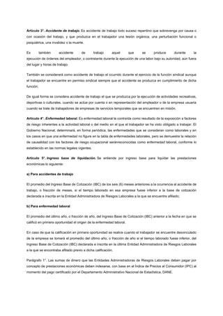 Artículo 3°. Accidente de trabajo. Es accidente de trabajo todo suceso repentino que sobrevenga por causa o
con ocasión del trabajo, y que produzca en el trabajador una lesión orgánica, una perturbación funcional o
psiquiátrica, una invalidez o la muerte.


Es         también    accidente       de      trabajo      aquel      que     se      produce       durante      la
ejecución de órdenes del empleador, o contratante durante la ejecución de una labor bajo su autoridad, aún fuera
del lugar y horas de trabajo.


También se considerará como accidente de trabajo el ocurrido durante el ejercicio de la función sindical aunque
el trabajador se encuentre en permiso sindical siempre que el accidente se produzca en cumplimiento de dicha
función.


De igual forma se considera accidente de trabajo el que se produzca por la ejecución de actividades recreativas,
deportivas o culturales, cuando se actúe por cuenta o en representación del empleador o de la empresa usuaria
cuando se trate de trabajadores de empresas de servicios temporales que se encuentren en misión.

Artículo 4°. Enfermedad laboral. Es enfermedad laboral la contraída como resultado de la exposición a factores
de riesgo inherentes a la actividad laboral o del medio en el que el trabajador se ha visto obligado a trabajar. El
Gobierno Nacional, determinará, en forma periódica, las enfermedades que se consideran como laborales y en
los casos en que una enfermedad no figure en la tabla de enfermedades laborales, pero se demuestre la relación
de causalidad con los factores de riesgo ocupacional seránreconocidas como enfermedad laboral, conforme lo
establecido en las normas legales vigentes.

Artículo 5°. Ingreso base de liquidación. Se entiende por ingreso base para liquidar las prestaciones
económicas lo siguiente:

a) Para accidentes de trabajo


El promedio del Ingreso Base de Cotización (IBC) de los seis (6) meses anteriores a la ocurrencia al accidente de
trabajo, o fracción de meses, si el tiempo laborado en esa empresa fuese inferior a la base de cotización
declarada e inscrita en la Entidad Administradora de Riesgos Laborales a la que se encuentre afiliado;

b) Para enfermedad laboral


El promedio del último año, o fracción de año, del Ingreso Base de Cotización (IBC) anterior a la fecha en que se
calificó en primera oportunidad el origen de la enfermedad laboral.


En caso de que la calificación en primera oportunidad se realice cuando el trabajador se encuentre desvinculado
de la empresa se tomará el promedio del último año, o fracción de año si el tiempo laborado fuese inferior, del
Ingreso Base de Cotización (IBC) declarada e inscrita en la última Entidad Administradora de Riesgos Laborales
a la que se encontraba afiliado previo a dicha calificación.


Parágrafo 1°. Las sumas de dinero que las Entidades Administradoras de Riesgos Laborales deben pagar por
concepto de prestaciones económicas deben indexarse, con base en el Índice de Precios al Consumidor (IPC) al
momento del pago certificado por el Departamento Administrativo Nacional de Estadística, DANE.
 