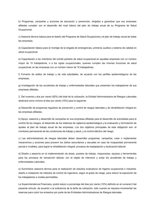 b) Programas, campañas y acciones de educación y prevención, dirigidas a garantizar que sus empresas
afiliadas cumplan con el desarrollo del nivel básico del plan de trabajo anual de su Programa de Salud
Ocupacional;


c) Asesoría técnica básica para el diseño del Programa de Salud Ocupacional y el plan de trabajo anual de todas
las empresas;


d) Capacitación básica para el montaje de la brigada de emergencias, primeros auxilios y sistema de calidad en
salud ocupacional;


e) Capacitación a los miembros del comité paritario de salud ocupacional en aquellas empresas con un número
mayor de 10 trabajadores, o a los vigías ocupacionales, quienes cumplen las mismas funciones de salud
ocupacional, en las empresas con un número menor de 10 trabajadores;


f) Fomento de estilos de trabajo y de vida saludables, de acuerdo con los perfiles epidemiológicos de las
empresas;


g) Investigación de los accidentes de trabajo y enfermedades laborales que presenten los trabajadores de sus
empresas afiliadas.


2. Del noventa y dos por ciento (92%) del total de la cotización, la Entidad Administradora de Riesgos Laborales
destinará como mínimo el diez por ciento (10%) para lo siguiente:


a) Desarrollo de programas regulares de prevención y control de riesgos laborales y de rehabilitación integral en
las empresas afiliadas;


b) Apoyo, asesoría y desarrollo de campañas en sus empresas afiliadas para el desarrollo de actividades para el
control de los riesgos, el desarrollo de los sistemas de vigilancia epidemiológica y la evaluación y formulación de
ajustes al plan de trabajo anual de las empresas. Los dos objetivos principales de esta obligación son: el
monitoreo permanente de las condiciones de trabajo y salud, y el control efectivo del riesgo;


c) Las administradoras de riesgos laborales deben desarrollar programas, campañas, crear o implementar
mecanismos y acciones para prevenir los daños secundarios y secuelas en caso de incapacidad permanente
parcial e invalidez, para lograr la rehabilitación integral, procesos de readaptación y reubicación laboral;


d) Diseño y asesoría en la implementación de áreas, puestos de trabajo, maquinarias, equipos y herramientas
para los procesos de reinserción laboral, con el objeto de intervenir y evitar los accidentes de trabajo y
enfermedades Laborales;


e) Suministrar asesoría técnica para la realización de estudios evaluativos de higiene ocupacional o industrial,
diseño e instalación de métodos de control de ingeniería, según el grado de riesgo, para reducir la exposición de
los trabajadores a niveles permisibles.


La Superintendencia Financiera, podrá reducir e porcentaje del diez por ciento (10%) definido en el numeral 2 del
presente artículo, de acuerdo a la suficiencia de la tarifa de cotización, sólo cuando se requiera incrementar las
reservas para cubrir los siniestros por parte de las Entidades Administradoras de Riesgos laborales.
 