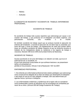 -   Hábitos
   -   Actitudes



4. CONCEPTO DE INCIDENTE Y ACCIDENTE DE TRABAJO, ENFERMEDAD
PROFESIONAL.


                          ACCIDENTE DE TRABAJO



Es accidente de trabajo todo suceso repentino que sobrevenga por causa o con
ocasión del trabajo, y que produzca en el trabajador una lesión orgánica, una
perturbación      funcional,     una      invalidez     o      la     muerte.

Es también accidente de trabajo aquel que se produce durante la ejecución de
órdenes del empleador, o durante la ejecución de una labor bajo su autoridad, aun
fuera del lugar y horas de trabajo. Las legislaciones de cada país podrán definir
loque se considere accidente de trabajo respecto al que se produzca durante el
traslado de los trabajadores desde su residencia a los lugares de trabajo o
viceversa. Decisión 584 de la CAN (Comunidad Andina de Naciones).

INCIDENTE DE TRABAJO:

Suceso acontecido en el curso del trabajo o en relación con éste, que tuvo el
potencial de ser un accidente, en
el que hubo personas involucradas sin que sufrieran lesiones o se presentaran
daños a la propiedad y/o
pérdida en los procesos. Artículo 3 de la Resolución 1401 de 2007.

ENFERMEDAD PROFESIONAL:

1. Se entiende por enfermedad profesional todo estado patológico que sobrevenga
como consecuencia obligada de la clase de trabajo que desempeña el trabajador
o del medio en que se ha visto obligado a trabajar, bien sea determinado por
agentes físicos, químicos o biológicos.

2. Las enfermedades endémicas y epidémicas de la región sólo se consideran
como profesionales cuando se adquieren por los encargados de combatirlas por
razón de su oficio. (Artículo 200 del Código Sustantivo de Trabajo).




                                    Página
                                    14
 
