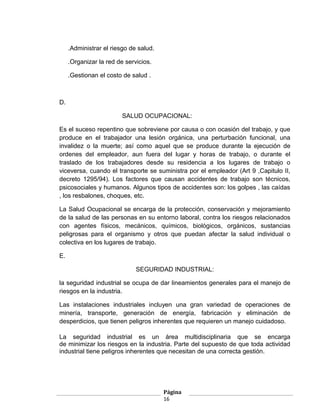 .Administrar el riesgo de salud.

     .Organizar la red de servicios.

     .Gestionan el costo de salud .



D.

                         SALUD OCUPACIONAL:

Es el suceso repentino que sobreviene por causa o con ocasión del trabajo, y que
produce en el trabajador una lesión orgánica, una perturbación funcional, una
invalidez o la muerte; así como aquel que se produce durante la ejecución de
ordenes del empleador, aun fuera del lugar y horas de trabajo, o durante el
traslado de los trabajadores desde su residencia a los lugares de trabajo o
viceversa, cuando el transporte se suministra por el empleador (Art 9 ,Capitulo II,
decreto 1295/94). Los factores que causan accidentes de trabajo son técnicos,
psicosociales y humanos. Algunos tipos de accidentes son: los golpes , las caídas
, los resbalones, choques, etc.

La Salud Ocupacional se encarga de la protección, conservación y mejoramiento
de la salud de las personas en su entorno laboral, contra los riesgos relacionados
con agentes físicos, mecánicos, químicos, biológicos, orgánicos, sustancias
peligrosas para el organismo y otros que puedan afectar la salud individual o
colectiva en los lugares de trabajo.

E.

                              SEGURIDAD INDUSTRIAL:

la seguridad industrial se ocupa de dar lineamientos generales para el manejo de
riesgos en la industria.

Las instalaciones industriales incluyen una gran variedad de operaciones de
minería, transporte, generación de energía, fabricación y eliminación de
desperdicios, que tienen peligros inherentes que requieren un manejo cuidadoso.

La seguridad industrial es un área multidisciplinaria que se encarga
de minimizar los riesgos en la industria. Parte del supuesto de que toda actividad
industrial tiene peligros inherentes que necesitan de una correcta gestión.




                                        Página
                                        16
 