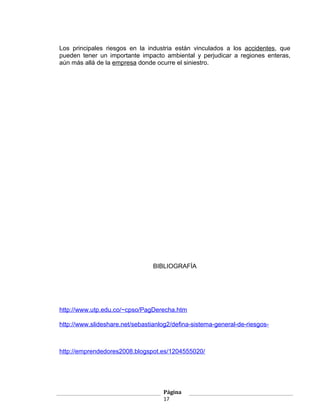 Los principales riesgos en la industria están vinculados a los accidentes, que
pueden tener un importante impacto ambiental y perjudicar a regiones enteras,
aún más allá de la empresa donde ocurre el siniestro.




                                 BIBLIOGRAFÍA




http://www.utp.edu.co/~cpso/PagDerecha.htm

http://www.slideshare.net/sebastianlog2/defina-sistema-general-de-riesgos-



http://emprendedores2008.blogspot.es/1204555020/




                                    Página
                                    17
 