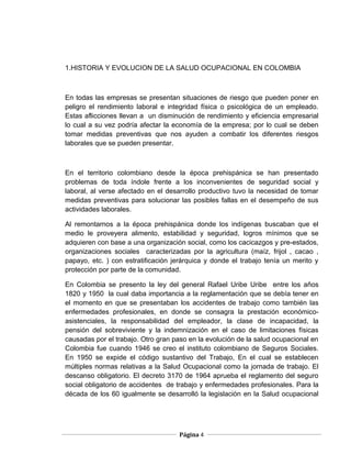 1.HISTORIA Y EVOLUCION DE LA SALUD OCUPACIONAL EN COLOMBIA



En todas las empresas se presentan situaciones de riesgo que pueden poner en
peligro el rendimiento laboral e integridad física o psicológica de un empleado.
Estas aflicciones llevan a un disminución de rendimiento y eficiencia empresarial
lo cual a su vez podría afectar la economía de la empresa; por lo cual se deben
tomar medidas preventivas que nos ayuden a combatir los diferentes riesgos
laborales que se pueden presentar.



En el territorio colombiano desde la época prehispánica se han presentado
problemas de toda índole frente a los inconvenientes de seguridad social y
laboral, al verse afectado en el desarrollo productivo tuvo la necesidad de tomar
medidas preventivas para solucionar las posibles fallas en el desempeño de sus
actividades laborales.

Al remontarnos a la época prehispánica donde los indígenas buscaban que el
medio le proveyera alimento, estabilidad y seguridad, logros mínimos que se
adquieren con base a una organización social, como los cacicazgos y pre-estados,
organizaciones sociales caracterizadas por la agricultura (maíz, frijol , cacao ,
papayo, etc. ) con estratificación jerárquica y donde el trabajo tenía un merito y
protección por parte de la comunidad.

En Colombia se presento la ley del general Rafael Uribe Uribe entre los años
1820 y 1950 la cual daba importancia a la reglamentación que se debía tener en
el momento en que se presentaban los accidentes de trabajo como también las
enfermedades profesionales, en donde se consagra la prestación económico-
asistenciales, la responsabilidad del empleador, la clase de incapacidad, la
pensión del sobreviviente y la indemnización en el caso de limitaciones físicas
causadas por el trabajo. Otro gran paso en la evolución de la salud ocupacional en
Colombia fue cuando 1946 se creo el instituto colombiano de Seguros Sociales.
En 1950 se expide el código sustantivo del Trabajo, En el cual se establecen
múltiples normas relativas a la Salud Ocupacional como la jornada de trabajo. El
descanso obligatorio. El decreto 3170 de 1964 aprueba el reglamento del seguro
social obligatorio de accidentes de trabajo y enfermedades profesionales. Para la
década de los 60 igualmente se desarrolló la legislación en la Salud ocupacional




                                    Página 4
 