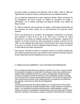 del sector publico se expidieron los Decretos 3135 de 1968 y 1848 de 1969 que
reglamentaron el régimen laboral y prestaciones de los empleados públicos.

Con la anteriores disposiciones el país reglamento desde 1964,la protección de
los trabajadores del sector privado en materia de accidentes de trabajo y
enfermedad con el instituto colombiano de Seguros Sociales –hoy instituto de
Seguro Social.

En 1968 la protección para accidentes de trabajo y enfermedad profesionales de
los servidores del sector publico con la Caja Nacional de Prevención Social
(cajanal).

Dentro del desarrollo de la normativo de la legislación colombiana se encuentra
que mediante el titulo lll de la ley 9 de 1979 nace el termino de “Salud
Ocupacional” y se dictan las medidas sanitarias en las empresas . después de la
creación de Comité nacional de salud ocupacional se expide el decreto 614 de
1984, el cual establece las bases para la administración de la salud ocupacional
en el país y su articulo 35 crea la obligación legal de diseñar y poner en marcha
un Plan Nacional de Salud Ocupacional.

Para concluir Colombia ha tenido un constante cambio en el ámbito del desarrollo
de la Salud Ocupacional puesto que ha tenido como principio el bienestar laboral y
el buen desempeño del los trabajadores de una empresa.




2. TRABAJO-SALUD-AMBIENTE Y SUS FACTORES DETERMINANTES


Es la principal actividad diaria que realizan el hombre y la mujer y a través de éste,
la humanidad ha logrado su desarrollo. Sin embargo, el tipo y las condiciones de
trabajo influyen significativamente en la salud, privilegiándola o deteriorándola.
La salud y el trabajo son hechos históricos, tienen realidades sociales concretas
que se encuentran en estado de permanente cambio. Las formas de organización
y las condiciones de trabajo varían históricamente y con ellas las circunstancias
que agreden o favorecen la salud de los trabajadores
SALUD
La Organización Mundial de la Salud (OMS) en su Constitución de 1946, define
salud como el estado de completo bienestar físico, mental, espiritual, emocional y
social , y no solamente la ausencia de afecciones o enfermedades. La salud
implica que todas las necesidades fundamentales de las personas estén cubiertas:
afectivas, sanitarias, nutricionales, sociales y culturales. Esta definición es utópica,



                                       Página 5
 