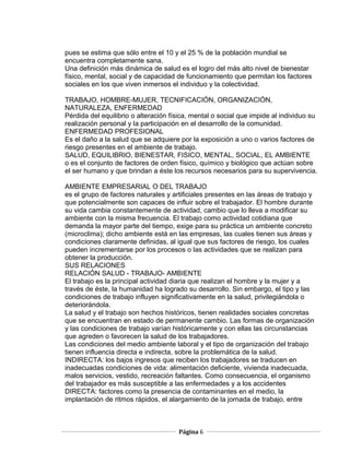 pues se estima que sólo entre el 10 y el 25 % de la población mundial se
encuentra completamente sana.
Una definición más dinámica de salud es el logro del más alto nivel de bienestar
físico, mental, social y de capacidad de funcionamiento que permitan los factores
sociales en los que viven inmersos el individuo y la colectividad.

TRABAJO, HOMBRE-MUJER, TECNIFICACIÓN, ORGANIZACIÓN,
NATURALEZA, ENFERMEDAD
Pérdida del equilibrio o alteración física, mental o social que impide al individuo su
realización personal y la participación en el desarrollo de la comunidad.
ENFERMEDAD PROFESIONAL
Es el daño a la salud que se adquiere por la exposición a uno o varios factores de
riesgo presentes en el ambiente de trabajo.
SALUD, EQUILIBRIO, BIENESTAR, FISICO, MENTAL, SOCIAL, EL AMBIENTE
o es el conjunto de factores de orden físico, químico y biológico que actúan sobre
el ser humano y que brindan a éste los recursos necesarios para su supervivencia.

AMBIENTE EMPRESARIAL O DEL TRABAJO
es el grupo de factores naturales y artificiales presentes en las áreas de trabajo y
que potencialmente son capaces de influir sobre el trabajador. El hombre durante
su vida cambia constantemente de actividad, cambio que lo lleva a modificar su
ambiente con la misma frecuencia. El trabajo como actividad cotidiana que
demanda la mayor parte del tiempo, exige para su práctica un ambiente concreto
(microclima); dicho ambiente está en las empresas, las cuales tienen sus áreas y
condiciones claramente definidas, al igual que sus factores de riesgo, los cuales
pueden incrementarse por los procesos o las actividades que se realizan para
obtener la producción.
SUS RELACIONES
RELACIÓN SALUD - TRABAJO- AMBIENTE
El trabajo es la principal actividad diaria que realizan el hombre y la mujer y a
través de éste, la humanidad ha logrado su desarrollo. Sin embargo, el tipo y las
condiciones de trabajo influyen significativamente en la salud, privilegiándola o
deteriorándola.
La salud y el trabajo son hechos históricos, tienen realidades sociales concretas
que se encuentran en estado de permanente cambio. Las formas de organización
y las condiciones de trabajo varían históricamente y con ellas las circunstancias
que agreden o favorecen la salud de los trabajadores.
Las condiciones del medio ambiente laboral y el tipo de organización del trabajo
tienen influencia directa e indirecta, sobre la problemática de la salud.
INDIRECTA: los bajos ingresos que reciben los trabajadores se traducen en
inadecuadas condiciones de vida: alimentación deficiente, vivienda inadecuada,
malos servicios, vestido, recreación faltantes. Como consecuencia, el organismo
del trabajador es más susceptible a las enfermedades y a los accidentes
DIRECTA: factores como la presencia de contaminantes en el medio, la
implantación de ritmos rápidos, el alargamiento de la jornada de trabajo, entre



                                      Página 6
 