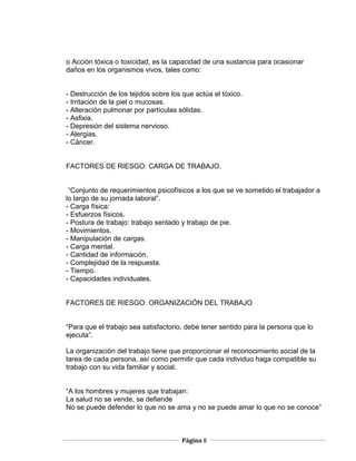 o Acción tóxica o toxicidad, es la capacidad de una sustancia para ocasionar
daños en los organismos vivos, tales como:


- Destrucción de los tejidos sobre los que actúa el tóxico.
- Irritación de la piel o mucosas.
- Alteración pulmonar por partículas sólidas.
- Asfixia.
- Depresión del sistema nervioso.
- Alergias.
- Cáncer.


FACTORES DE RIESGO: CARGA DE TRABAJO.


 “Conjunto de requerimientos psicofísicos a los que se ve sometido el trabajador a
lo largo de su jornada laboral”.
- Carga física:
- Esfuerzos físicos.
- Postura de trabajo: trabajo sentado y trabajo de pie.
- Movimientos.
- Manipulación de cargas.
- Carga mental.
- Cantidad de información.
- Complejidad de la respuesta.
- Tiempo.
- Capacidades individuales.


FACTORES DE RIESGO: ORGANIZACIÓN DEL TRABAJO


“Para que el trabajo sea satisfactorio, debe tener sentido para la persona que lo
ejecuta”.

La organización del trabajo tiene que proporcionar el reconocimiento social de la
tarea de cada persona, así como permitir que cada individuo haga compatible su
trabajo con su vida familiar y social.


“A los hombres y mujeres que trabajan:
La salud no se vende, se defiende
No se puede defender lo que no se ama y no se puede amar lo que no se conoce”



                                      Página 8
 