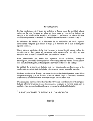 .

                                INTRODUCCIÓN

En las condiciones de trabajo se sintetiza la forma como la actividad laboral
determina la vida humana, en ellas se debe tener en cuenta los factores de
riesgos a los cuales esta sometido el trabajador, así como los elementos que
contribuyen para que una condición riesgosa se convierta en un evento trágico.

El ambiente de trabajo es el resultado de la interacción de todas aquellas
condiciones y objetos que rodean el lugar y el momento en el cual el trabajador
ejecuta su labor.

Como aspecto particular de la vida humana, el ambiente del trabajo refleja las
condiciones en las cuales el trabajador debe desempeñar su oficio en una
empresa y su ocupación especifica en su puesto de trabajo.

Esta determinado por todos los aspectos físicos, químicos, biológicos,
tecnológicos, sociales y sicológicos que rodean el puesto de trabajo y la ocupación
que ejecuta el trabajador, estos aspectos son las Condiciones de Trabajo.

La calidad del ambiente de trabajo esta muy relacionado con los riesgos a los
cuales esta sometido todo trabajador y la carga de trabajo que debe asimilar.

Un buen ambiente de Trabajo hace que la ocupación laboral genere una mínima
carga de trabajo y que por lo tanto ocasione menos fatiga o cansancio a nuestro
cuerpo los cual redundaría en menores riesgos para nuestra vida.

Una adecuada planificación del ambiente del trabajo permite disminuir la carga de
trabajo, eliminar muchos riesgos innecesarios, y reducir al mínimo otros, con lo
cual se evitan accidentes laborales y se preserva la salud del trabajador.

.
3. RIESGO, FACTORES DE RIESGO, Y SU CLASIFICACIÓN



                                     RIESGO




                                     Página 9
 