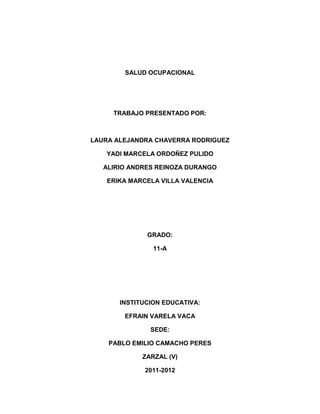 SALUD OCUPACIONAL




     TRABAJO PRESENTADO POR:



LAURA ALEJANDRA CHAVERRA RODRIGUEZ

   YADI MARCELA ORDOÑEZ PULIDO

   ALIRIO ANDRES REINOZA DURANGO

    ERIKA MARCELA VILLA VALENCIA




              GRADO:

                11-A




       INSTITUCION EDUCATIVA:

        EFRAIN VARELA VACA

               SEDE:

    PABLO EMILIO CAMACHO PERES

             ZARZAL (V)

              2011-2012
 