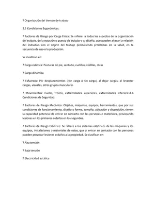 ? Organización del tiempo de trabajo

2.3 Condiciones Ergonómicas:

? Factores de Riesgo por Carga Física: Se refiere a todos los aspectos de la organización
del trabajo, de la estación o puesto de trabajo y su diseño, que pueden alterar la relación
del individuo con el objeto del trabajo produciendo problemas en la salud, en la
secuencia de uso o la producción.

Se clasifican en:

? Carga estática: Posturas de pie, sentado, cuclillas, rodillas, otras

? Carga dinámica

? Esfuerzos: Por desplazamientos (con carga o sin carga), al dejar cargas, al levantar
cargas, visuales, otros grupos musculares

? Movimientos: Cuello, tronco, extremidades superiores, extremidades inferiores2.4
Condiciones de Seguridad:

? Factores de Riesgo Mecánico: Objetos, máquinas, equipos, herramientas, que por sus
condiciones de funcionamiento, diseño o forma, tamaño, ubicación y disposición, tienen
la capacidad potencial de entrar en contacto con las personas o materiales, provocando
lesiones en los primeros o daños en los segundos.

? Factores de Riesgo Eléctrico: Se refiere a los sistemas eléctricos de las máquinas y los
equipos, instalaciones o materiales de estos, que al entrar en contacto con las personas
pueden provocar lesiones o daños a la propiedad. Se clasifican en:

? Alta tensión

? Baja tensión

? Electricidad estática
 