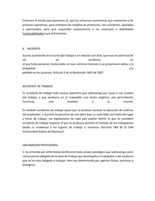 Entonces el estado que buscamos es, que los esfuerzos económicos que realizamos y los
procesos operativos, para mantener las medidas de protección, son suficientes, ajustados
y optimizados, para que respondan exitosamente a las amenazas y debilidades
(vulnerabilidades) que enfrentamos.



4. INCIDENTE

Suceso acontecido en el curso del trabajo o en relación con éste, que tuvo el potencial de
ser                        un                         accidente,                        en
el que hubo personas involucradas sin que sufrieran lesiones o se presentaran daños a la
propiedad                                                                              y/o
pérdida en los procesos. Artículo 3 de la Resolución 1401 de 2007.



ACCIDENTE DE TRABAJO

Es accidente de trabajo todo suceso repentino que sobrevenga por causa o con ocasión
del trabajo, y que produzca en el trabajador una lesión orgánica, una perturbación
funcional,          una           invalidez          o          la          muerte.

Es también accidente de trabajo aquel que se produce durante la ejecución de órdenes
del empleador, o durante la ejecución de una labor bajo su autoridad, aun fuera del lugar
y horas de trabajo. Las legislaciones de cada país podrán definir lo que se considere
accidente de trabajo respecto al que se produzca durante el traslado de los trabajadores
desde su residencia a los lugares de trabajo o viceversa. Decisión 584 de la CAN
(Comunidad Andina de Naciones).



ENFERMEDAD PROFESIONAL

1. Se entiende por enfermedad profesional todo estado patológico que sobrevenga como
consecuencia obligada de la clase de trabajo que desempeña el trabajador o del medio en
que se ha visto obligado a trabajar, bien sea determinado por agentes físicos, químicos o
biológicos.
 