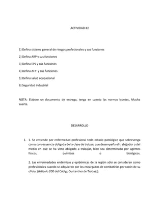 ACTIVIDAD #2




1) Defina sistema general de riesgos profesionales y sus funciones

2) Defina ARP y sus funciones

3) Defina EPS y sus funciones

4) Defina AFP y sus funciones

5) Defina salud ocupacional

6) Seguridad industrial



NOTA: Elabore un documento de entrega, tenga en cuenta las normas Icontec, Mucha
suerte.




                                        DESARROLLO



   1. 1. Se entiende por enfermedad profesional todo estado patológico que sobrevenga
      como consecuencia obligada de la clase de trabajo que desempeña el trabajador o del
      medio en que se ha visto obligado a trabajar, bien sea determinado por agentes
      físicos,                químicos                     o                  biológicos.

       2. Las enfermedades endémicas y epidémicas de la región sólo se consideran como
       profesionales cuando se adquieren por los encargados de combatirlas por razón de su
       oficio. (Artículo 200 del Código Sustantivo de Trabajo).
 
