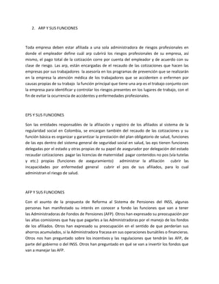 2. ARP Y SUS FUNCIONES



Toda empresa deben estar afiliada a una sola administradora de riesgos profesionales en
donde el empleador define cuál arp cubrirá los riesgos profesionales de su empresa, así
mismo, el pago total de la cotización corre por cuenta del empleador y de acuerdo con su
clase de riesgo. Las arp, están encargadas de el recaudo de las cotizaciones que hacen las
empresas por sus trabajadores la asesoría en los programas de prevención que se realizarán
en la empresa la atención médica de los trabajadores que se accidenten o enfermen por
causas propias de su trabajo la función principal que tiene una arp es el trabajo conjunto con
la empresa para identificar y controlar los riesgos presentes en los lugares de trabajo, con el
fin de evitar la ocurrencia de accidentes y enfermedades profesionales.



EPS Y SUS FUNCIONES

Son las entidades responsables de la afiliación y registro de los afiliados al sistema de la
regularidad social en Colombia, se encargan también del recaudo de las cotizaciones y su
función básica es organizar y garantizar la prestación del plan obligatorio de salud, funciones
de las eps dentro del sistema general de seguridad social en salud, las eps tienen funciones
delegadas por el estado y otras propias de su papel de asegurador por delegación del estado
recaudar cotizaciones pagar las licencias de maternidad pagar contenidos no pos (vía tutelas
y etc.) propias (funciones de aseguramiento) administrar la afiliación cubrir las
incapacidades por enfermedad general cubrir el pos de sus afiliados, para lo cual
administran el riesgo de salud.



AFP Y SUS FUNCIONES

Con el asunto de la propuesta de Reforma al Sistema de Pensiones del INSS, algunas
personas han manifestado su interés en conocer a fondo las funciones que van a tener
las Administradoras de Fondos de Pensiones (AFP). Otros han expresado su preocupación por
las altas comisiones que hay que pagarles a las Administradoras por el manejo de los fondos
de los afiliados. Otros han expresado su preocupación en el sentido de que perderían sus
ahorros acumulados, si la Administradora fracasa en sus operaciones bursátiles o financieras.
Otros nos han preguntado sobre los incentivos y las regulaciones que tendrán las AFP, de
parte del gobierno o del INSS. Otros han preguntado en qué se van a invertir los fondos que
van a manejar las AFP.
 