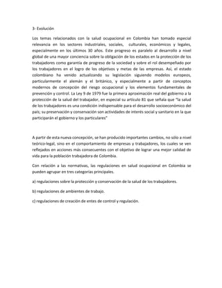3- Evolución

Los temas relacionados con la salud ocupacional en Colombia han tomado especial
relevancia en los sectores industriales, sociales, culturales, económicos y legales,
especialmente en los últimos 30 años. Este progreso es paralelo al desarrollo a nivel
global de una mayor conciencia sobre la obligación de los estados en la protección de los
trabajadores como garantía de progreso de la sociedad y sobre el rol desempeñado por
los trabajadores en el logro de los objetivos y metas de las empresas. Así, el estado
colombiano ha venido actualizando su legislación siguiendo modelos europeos,
particularmente el alemán y el británico, y especialmente a partir de conceptos
modernos de concepción del riesgo ocupacional y los elementos fundamentales de
prevención y control. La Ley 9 de 1979 fue la primera aproximación real del gobierno a la
protección de la salud del trabajador, en especial su artículo 81 que señala que “la salud
de los trabajadores es una condición indispensable para el desarrollo socioeconómico del
país; su preservación y conservación son actividades de interés social y sanitario en la que
participarán el gobierno y los particulares”



A partir de esta nueva concepción, se han producido importantes cambios, no sólo a nivel
teórico-legal, sino en el comportamiento de empresas y trabajadores, los cuales se ven
reflejados en acciones más consecuentes con el objetivo de lograr una mejor calidad de
vida para la población trabajadora de Colombia.

Con relación a las normativas, las regulaciones en salud ocupacional en Colombia se
pueden agrupar en tres categorías principales.

a) regulaciones sobre la protección y conservación de la salud de los trabajadores.

b) regulaciones de ambientes de trabajo.

c) regulaciones de creación de entes de control y regulación.
 
