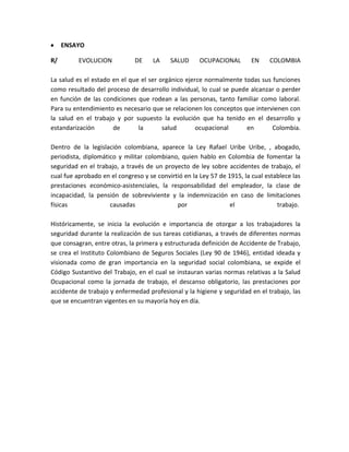 ENSAYO

R/        EVOLUCION           DE     LA    SALUD      OCUPACIONAL        EN    COLOMBIA

La salud es el estado en el que el ser orgánico ejerce normalmente todas sus funciones
como resultado del proceso de desarrollo individual, lo cual se puede alcanzar o perder
en función de las condiciones que rodean a las personas, tanto familiar como laboral.
Para su entendimiento es necesario que se relacionen los conceptos que intervienen con
la salud en el trabajo y por supuesto la evolución que ha tenido en el desarrollo y
estandarización       de       la       salud       ocupacional     en       Colombia.

Dentro de la legislación colombiana, aparece la Ley Rafael Uribe Uribe, , abogado,
periodista, diplomático y militar colombiano, quien hablo en Colombia de fomentar la
seguridad en el trabajo, a través de un proyecto de ley sobre accidentes de trabajo, el
cual fue aprobado en el congreso y se convirtió en la Ley 57 de 1915, la cual establece las
prestaciones económico-asistenciales, la responsabilidad del empleador, la clase de
incapacidad, la pensión de sobreviviente y la indemnización en caso de limitaciones
físicas              causadas                por                 el               trabajo.

Históricamente, se inicia la evolución e importancia de otorgar a los trabajadores la
seguridad durante la realización de sus tareas cotidianas, a través de diferentes normas
que consagran, entre otras, la primera y estructurada definición de Accidente de Trabajo,
se crea el Instituto Colombiano de Seguros Sociales (Ley 90 de 1946), entidad ideada y
visionada como de gran importancia en la seguridad social colombiana, se expide el
Código Sustantivo del Trabajo, en el cual se instauran varias normas relativas a la Salud
Ocupacional como la jornada de trabajo, el descanso obligatorio, las prestaciones por
accidente de trabajo y enfermedad profesional y la higiene y seguridad en el trabajo, las
que se encuentran vigentes en su mayoría hoy en día.
 