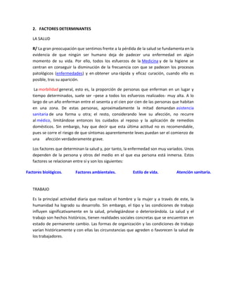 2. FACTORES DETERMINANTES

   LA SALUD

   R/ La gran preocupación que sentimos frente a la pérdida de la salud se fundamenta en la
   evidencia de que ningún ser humano deja de padecer una enfermedad en algún
   momento de su vida. Por ello, todos los esfuerzos de la Medicina y de la higiene se
   centran en conseguir la disminución de la frecuencia con que se padecen los procesos
   patológicos (enfermedades) y en obtener una rápida y eficaz curación, cuando ello es
   posible, tras su aparición.

    La morbilidad general, esto es, la proporción de personas que enferman en un lugar y
   tiempo determinados, suele ser –pese a todos los esfuerzos realizados- muy alta. A lo
   largo de un año enferman entre el sesenta y el cien por cien de las personas que habitan
   en una zona. De estas personas, aproximadamente la mitad demandan asistencia
   sanitaria de una forma u otra; el resto, considerando leve su afección, no recurre
   al médico, limitándose entonces los cuidados al reposo y la aplicación de remedios
   domésticos. Sin embargo, hay que decir que esta última actitud no es recomendable,
   pues se corre el riesgo de que síntomas aparentemente leves puedan ser el comienzo de
   una afección verdaderamente grave.

   Los factores que determinan la salud y, por tanto, la enfermedad son muy variados. Unos
   dependen de la persona y otros del medio en el que esa persona está inmersa. Estos
   factores se relacionan entre sí y son los siguientes:

Factores biológicos.      Factores ambientales.           Estilo de vida.         Atención sanitaria.


   TRABAJO

   Es la principal actividad diaria que realizan el hombre y la mujer y a través de este, la
   humanidad ha logrado su desarrollo. Sin embargo, el tipo y las condiciones de trabajo
   influyen significativamente en la salud, privilegiándose o deteriorándola. La salud y el
   trabajo son hechos históricos, tienen realidades sociales concretas que se encuentran en
   estado de permanente cambio. Las formas de organización y las condiciones de trabajo
   varían históricamente y con ellas las circunstancias que agreden o favorecen la salud de
   los trabajadores.
 