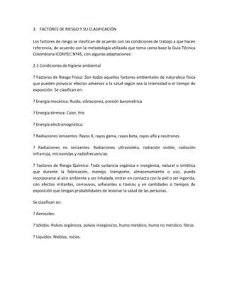 3. FACTORES DE RIESGO Y SU CLASIFICACIÓN

Los factores de riesgo se clasifican de acuerdo con las condiciones de trabajo a que hacen
referencia, de acuerdo con la metodología utilizada que toma como base la Guía Técnica
Colombiana ICONTEC Nº45, con algunas adaptaciones:

2.1 Condiciones de higiene ambiental

? Factores de Riesgo Físico: Son todos aquellos factores ambientales de naturaleza física
que pueden provocar efectos adversos a la salud según sea la intensidad o el tiempo de
exposición. Se clasifican en:

? Energía mecánica: Ruido, vibraciones, presión barométrica

? Energía térmica: Calor, frío

? Energía electromagnética:

? Radiaciones ionizantes: Rayos X, rayos gama, rayos beta, rayos alfa y neutrones

? Radiaciones no ionizantes: Radiaciones ultravioleta, radiación visible, radiación
infrarroja, microondas y radiofrecuencias

? Factores de Riesgo Químico: Toda sustancia orgánica e inorgánica, natural o sintética
que durante la fabricación, manejo, transporte, almacenamiento o uso, pueda
incorporarse al aire ambiente y ser inhalada, entrar en contacto con la piel o ser ingerida,
con efectos irritantes, corrosivos, asfixiantes o tóxicos y en cantidades o tiempos de
exposición que tengan probabilidades de lesionar la salud de las personas.

Se clasifican en:

? Aerosoles:

? Sólidos: Polvos orgánicos, polvos inorgánicos, humo metálico, humo no metálico, fibras

? Líquidos: Nieblas, rocíos.
 