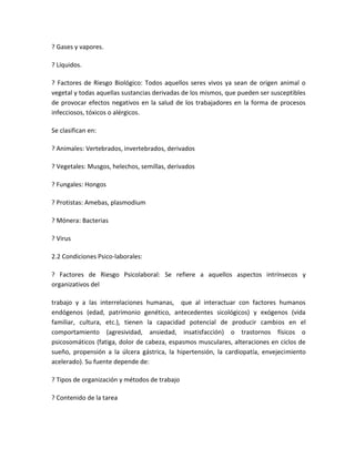 ? Gases y vapores.

? Líquidos.

? Factores de Riesgo Biológico: Todos aquellos seres vivos ya sean de origen animal o
vegetal y todas aquellas sustancias derivadas de los mismos, que pueden ser susceptibles
de provocar efectos negativos en la salud de los trabajadores en la forma de procesos
infecciosos, tóxicos o alérgicos.

Se clasifican en:

? Animales: Vertebrados, invertebrados, derivados

? Vegetales: Musgos, helechos, semillas, derivados

? Fungales: Hongos

? Protistas: Amebas, plasmodium

? Mónera: Bacterias

? Virus

2.2 Condiciones Psico-laborales:

? Factores de Riesgo Psicolaboral: Se refiere a aquellos aspectos intrínsecos y
organizativos del

trabajo y a las interrelaciones humanas, que al interactuar con factores humanos
endógenos (edad, patrimonio genético, antecedentes sicológicos) y exógenos (vida
familiar, cultura, etc.), tienen la capacidad potencial de producir cambios en el
comportamiento (agresividad, ansiedad, insatisfacción) o trastornos físicos o
psicosomáticos (fatiga, dolor de cabeza, espasmos musculares, alteraciones en ciclos de
sueño, propensión a la úlcera gástrica, la hipertensión, la cardiopatía, envejecimiento
acelerado). Su fuente depende de:

? Tipos de organización y métodos de trabajo

? Contenido de la tarea
 