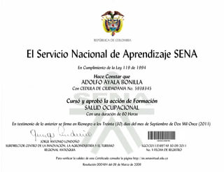 El Servicio Nacional de Aprendizaje SENA
                                                En Cumplimiento de la Ley 119 de 1994

                                                             Hace Constar que
                                                   ADOLFO AYALA BONILLA
                                           Con CEDULA DE CIUDADANIA No. 5938345

                                      Cursó y aprobó la acción de Formación
                                             SALUD OCUPACIONAL
                                                       Con una duración de 60 Horas

    En testimonio de lo anterior se firma en Rionegro a los Treinta (30) días del mes de Septiembre de Dos Mil Once (2011)


                    JORGE ANTONIO LONDOÑO
SUBDIRECTOR CENTRO DE LA INNOVACIÓN, LA AGROINDUSTRÍA Y EL TURISMO                                   SGCV20113589749 30/09/2011
                       REGIONAL ANTIOQUIA                                                               No. Y FECHA DE REGISTRO

                              Para verificar la validez de este Certificado consulte la página http://sis.senavirtual.edu.co
                                                    Resolución 000484 del 06 de Marzo de 2006
 