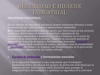 SEGURIDAD INDUSTRIAL:

En las normas de seguridad industrial existen numerosos factores a tener
en cuenta por las organizaciones e instituciones implicadas.
En la seguridad industrial todas las partes que intervienen en las acciones
cotidianas deben tener en cuenta la claridad y simpleza de las
instrucciones orientadas a mantener el orden y limpieza en el sector de
trabajo y en la institución en general. También es necesario instruir al
personal en el manejo de equipos, herramientas manuales, riesgos de
incendio, electricidad, escaleras de mano y que hacer ante la eventualidad
de accidentes. El Orden y la limpieza son fundamentales en la prevención
de accidentes y optimización del ámbito laboral.

   Equipos de protección y herramientas manuales.
    En la seguridad industrial es muy importante que el trabajador
    profesional utilice con eficacia los equipos de protección individual que la
    empresa provee. Estos equipos están diseñados para proteger la
    integridad física del trabajador y optimizar su seguridad en la actividad.
 