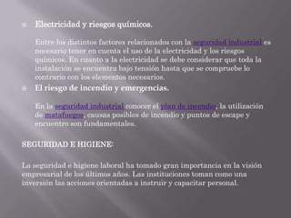    Electricidad y riesgos químicos.

    Entre los distintos factores relacionados con la seguridad industrial es
    necesario tener en cuenta el uso de la electricidad y los riesgos
    químicos. En cuanto a la electricidad se debe considerar que toda la
    instalación se encuentra bajo tensión hasta que se compruebe lo
    contrario con los elementos necesarios.
   El riesgo de incendio y emergencias.

    En la seguridad industrial conocer el plan de incendio, la utilización
    de matafuegos, causas posibles de incendio y puntos de escape y
    encuentro son fundamentales.

SEGURIDAD E HIGIENE:

La seguridad e higiene laboral ha tomado gran importancia en la visión
empresarial de los últimos años. Las instituciones toman como una
inversión las acciones orientadas a instruir y capacitar personal.
 