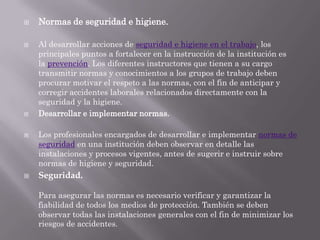    Normas de seguridad e higiene.

   Al desarrollar acciones de seguridad e higiene en el trabajo, los
    principales puntos a fortalecer en la instrucción de la institución es
    la prevención. Los diferentes instructores que tienen a su cargo
    transmitir normas y conocimientos a los grupos de trabajo deben
    procurar motivar el respeto a las normas, con el fin de anticipar y
    corregir accidentes laborales relacionados directamente con la
    seguridad y la higiene.
   Desarrollar e implementar normas.

   Los profesionales encargados de desarrollar e implementar normas de
    seguridad en una institución deben observar en detalle las
    instalaciones y procesos vigentes, antes de sugerir e instruir sobre
    normas de higiene y seguridad.
   Seguridad.

    Para asegurar las normas es necesario verificar y garantizar la
    fiabilidad de todos los medios de protección. También se deben
    observar todas las instalaciones generales con el fin de minimizar los
    riesgos de accidentes.
 