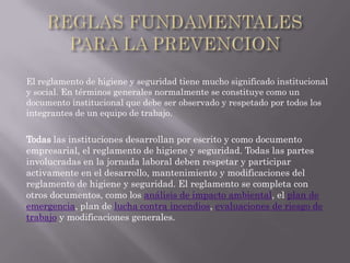 El reglamento de higiene y seguridad tiene mucho significado institucional
y social. En términos generales normalmente se constituye como un
documento institucional que debe ser observado y respetado por todos los
integrantes de un equipo de trabajo.


Todas las instituciones desarrollan por escrito y como documento
empresarial, el reglamento de higiene y seguridad. Todas las partes
involucradas en la jornada laboral deben respetar y participar
activamente en el desarrollo, mantenimiento y modificaciones del
reglamento de higiene y seguridad. El reglamento se completa con
otros documentos, como los análisis de impacto ambiental, el plan de
emergencia, plan de lucha contra incendios, evaluaciones de riesgo de
trabajo y modificaciones generales.
 